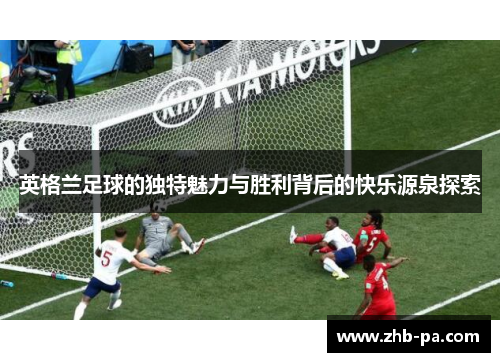 英格兰足球的独特魅力与胜利背后的快乐源泉探索
