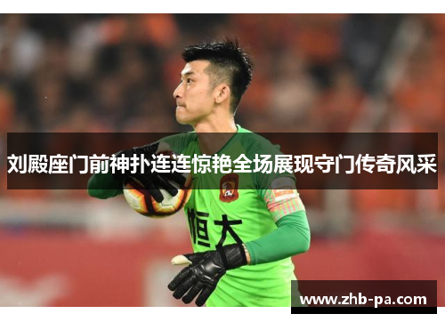 刘殿座门前神扑连连惊艳全场展现守门传奇风采 刘殿座门前神扑连连惊艳全场展现守门传奇风采