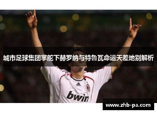 城市足球集团掌舵下赫罗纳与特鲁瓦命运天差地别解析 城市足球集团掌舵下赫罗纳与特鲁瓦命运天差地别解析