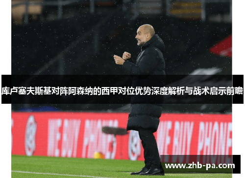 库卢塞夫斯基对阵阿森纳的西甲对位优势深度解析与战术启示前瞻