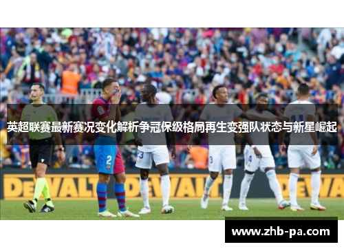 英超联赛最新赛况变化解析争冠保级格局再生变强队状态与新星崛起