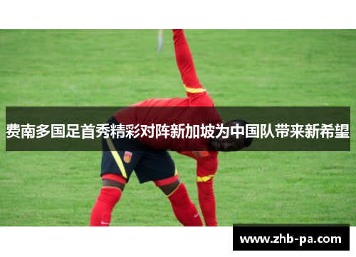 费南多国足首秀精彩对阵新加坡为中国队带来新希望