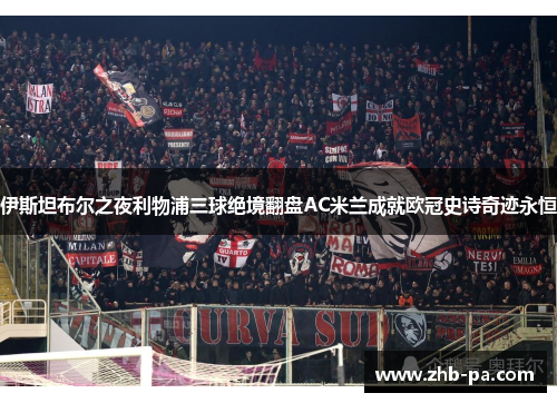 伊斯坦布尔之夜利物浦三球绝境翻盘AC米兰成就欧冠史诗奇迹永恒 伊斯坦布尔之夜利物浦三球绝境翻盘AC米兰成就欧冠史诗奇迹永恒