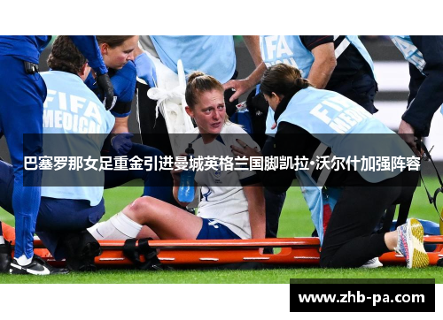 巴塞罗那女足重金引进曼城英格兰国脚凯拉·沃尔什加强阵容