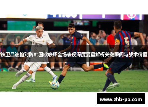 铁卫吕迪格对阵韩国欧联杯全场表现深度复盘解析关键瞬间与战术价值