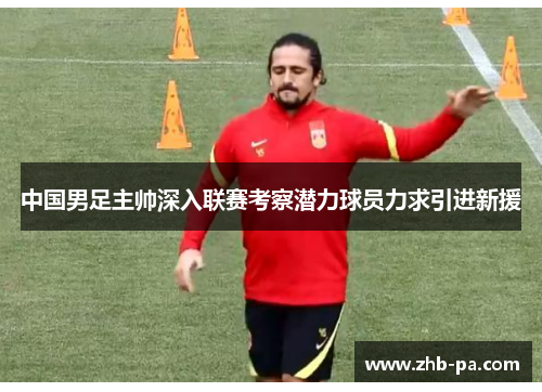 中国男足主帅深入联赛考察潜力球员力求引进新援 中国男足主帅深入联赛考察潜力球员力求引进新援