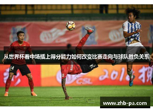 从世界杯看中场插上得分能力如何改变比赛走向与球队胜负关系 从世界杯看中场插上得分能力如何改变比赛走向与球队胜负关系