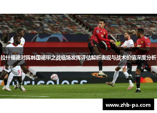 拉什福德对阵韩国德甲之战临场发挥评估解析表现与战术价值深度分析