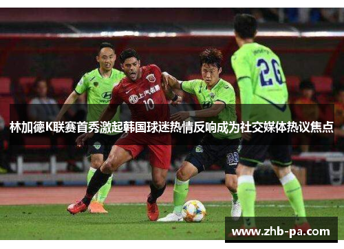林加德K联赛首秀激起韩国球迷热情反响成为社交媒体热议焦点 林加德K联赛首秀激起韩国球迷热情反响成为社交媒体热议焦点