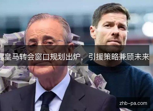 皇马转会窗口规划出炉,引援策略兼顾未来 皇马转会窗口规划出炉,引援策略兼顾未来