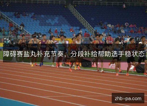 障碍赛盐丸补充节奏,分段补给帮助选手稳状态 障碍赛盐丸补充节奏,分段补给帮助选手稳状态